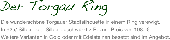 Der Torgau Ring
Die wunderschöne Torgauer Stadtsilhouette in einem Ring verewigt. 
In 925/ Silber oder Silber geschwärzt z.B. zum Preis von 198,-€. 
Weitere Varianten in Gold oder mit Edelsteinen besetzt sind im Angebot.